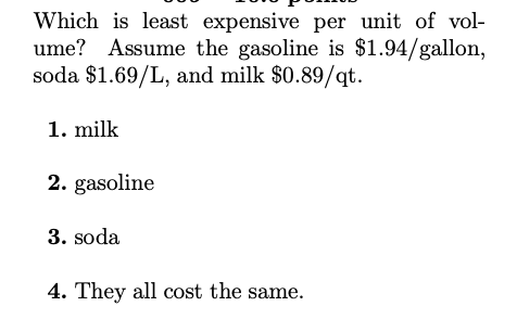 Which is least expensive per unit of vol-
ume? Assume the gasoline is $1.94/gallon,
soda $1.69/L, and milk $0.89/qt.
1. milk
2. gasoline
3. soda
4. They all cost the same.

