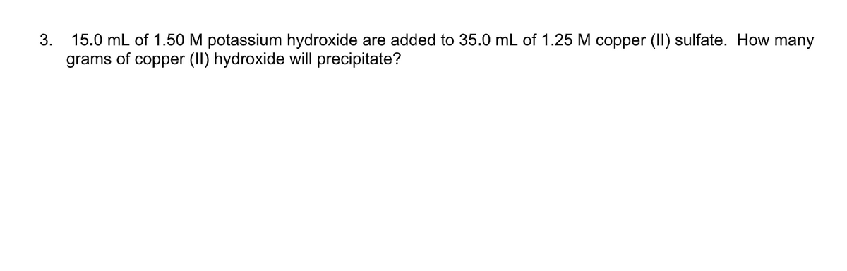 3. 15.0 mL of 1.50 M potassium hydroxide are added to 35.0 mL of 1.25 M copper (II) sulfate. How many
grams of copper (II) hydroxide will precipitate?
