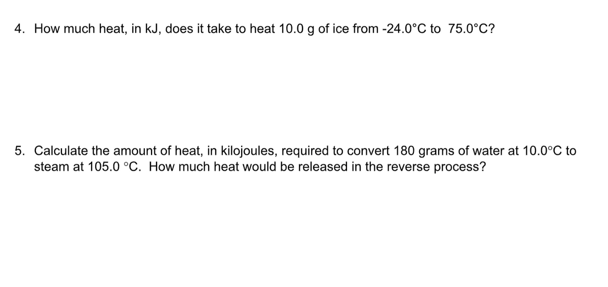 4. How much heat, in kJ, does it take to heat 10.0 g of ice from -24.0°C to 75.0°C?
5. Calculate the amount of heat, in kilojoules, required to convert 180 grams of water at 10.0°C to
steam at 105.0 °C. How much heat would be released in the reverse process?
