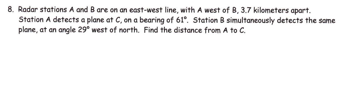 8. Radar stations A and B are on an east-west line, with A west of B, 3.7 kilometers apart.
Station A detects a plane at C, on a bearing of 61°. Station B simultaneously detects the same
plane, at an angle 29° west of north. Find the distance from A to C.
