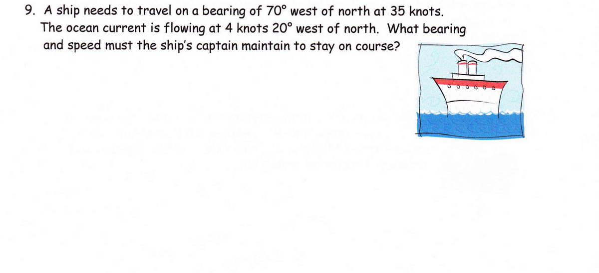 9. A ship needs to travel on a bearing of 70° west of north at 35 knots.
The ocean current is flowing at 4 knots 20° west of north. What bearing
and speed must the ship's captain maintain to stay on course?
