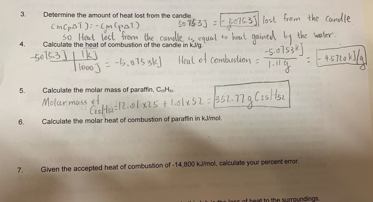 3.
Determine the amount of heat lost from the candle.
50 753J =
b075.3 lost from the Candle
CMCPAT): -
so Heat lost from the cundle is equal to heat guined by the water.
4.
Calculate the heat of combustion of the candle in kJ/g.
5015.3]| 1kj
-5.0753k]
- -5,075 3k)
Heat of combustion =
4.5720k]/
I lo00
%3D
eubood
5.
Calculate the molar mass of paraffin, C25H52.
Molar muss o
Cistlsz 12.01 x25 + lolx 52=352.779C25 Hsz
6.
Calculate the molar heat of combustion of paraffin in kJ/mol.
7.
Given the accepted heat of combustion of -14,800 kJ/mol, calculate your percent error.
tho lors of heat to the surroundings.
