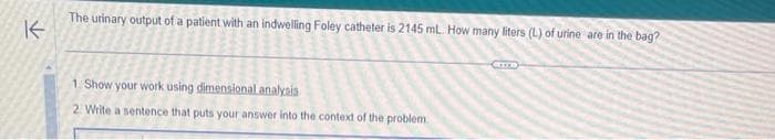 The urinary output of a patient with an indwelling Foley catheter is 2145 mL. How many liters (L) of urine are in the bag?
K
1. Show your work using dimensional analysis
2. Write a sentence that puts your answer into the context of the problem.