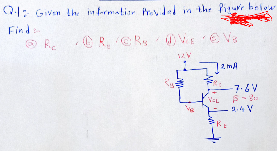 Q.1: Given the in formation Provided in the fiqure bellow
Find:-
ORORBO VCEOVB
Rc
12 V
12 mA
Rg
Rc
-7.6V
B = 80
2.4 V
+
VCE
Vg
RE
