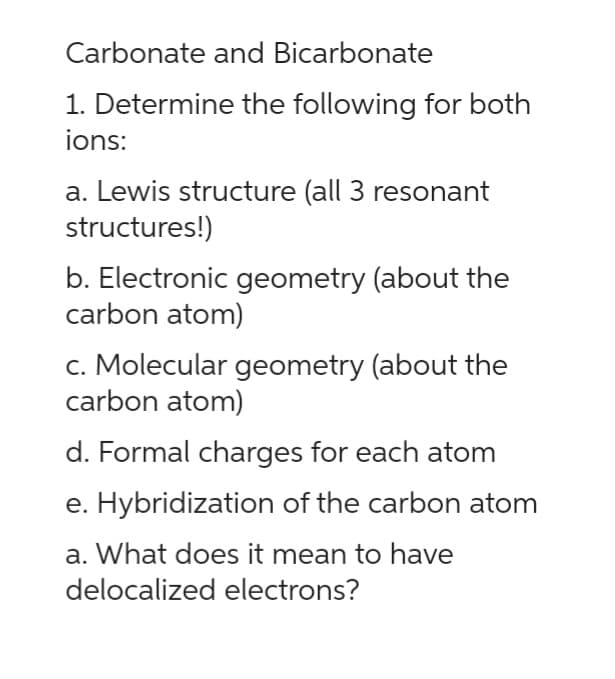 Carbonate and Bicarbonate
1. Determine the following for both
ions:
a. Lewis structure (all 3 resonant
structures!)
b. Electronic geometry (about the
carbon atom)
c. Molecular geometry (about the
carbon atom)
d. Formal charges for each atom
e. Hybridization of the carbon atom
a. What does it mean to have
delocalized electrons?
