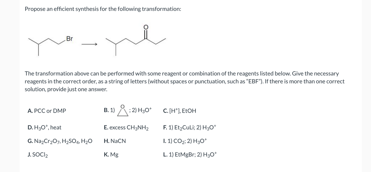 Propose an efficient synthesis for the following transformation:
Br
The transformation above can be performed with some reagent or combination of the reagents listed below. Give the necessary
reagents in the correct order, as a string of letters (without spaces or punctuation, such as "EBF"). If there is more than one correct
solution, provide just one answer.
A. PCC or DMP
D. H3O+, heat
G. Na2Cr₂O7, H₂SO4, H₂O
J. SOCI2
B. 1)
Å; ; 2) H3O+
E. excess CH3NH2
H. NaCN
K. Mg
C. [H+], EtOH
F. 1) Et₂CuLi; 2) H3O+
I. 1) CO2; 2) H3O+
L. 1) EtMgBr; 2) H3O+