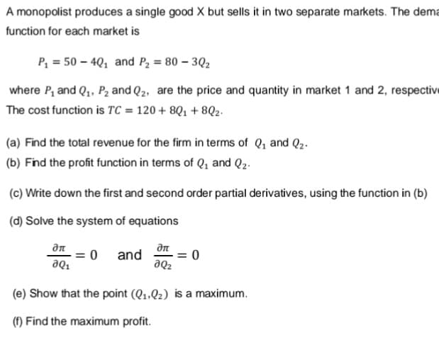A monopolist produces a single good X but sells it in two separate markets. The dema
function for each market is
P, = 50 – 4Q1 and P2 = 80 – 3Q2
where P, and Q1, P2 and Q2, are the price and quantity in market 1 and 2, respective
The cost function is TC = 120 + 8Q1 + 8Q2.
(a) Find the total revenue for the firm in terms of Q1 and Q2-
(b) Find the profit function in terms of Q, and Q2.
(c) Write down the first and second order partial derivatives, using the function in (b)
(d) Solve the system of equations
дл
= 0
and
= 0
aQ2
"de
(e) Show that the point (Q1.Qz) is a maximum.
(f) Find the maximum profit.
