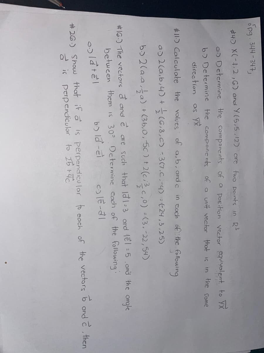 pg. 344-347,
#4. X(-1,2,6) and Y(5,5,12) are two points in R3
an Determine the components of a position vector equivalent to YX
of a unif vector that is
b) Determine the components
in the Some
direction
as YX
#11) Calculate the
values of a, b, and c in each of the following
a 2 (a,b, 4) + (6,8,C) -3(7.C.-4) =(24,3,25)
b)2(a.a, a)
+ (3b, 0, -5c) + 2(c; 3₂c,0) =(3,-22,54)
#16.) The vectors and e are such that la 1-3 and 1el =5, and the angle
between them is 30° Determine each of the following:
b.) ld-eो
c) le-al
olatel
#26.) Show that if a is perpendicular to each of the vectors to and e, then
perpendicular to 25 +40
a is