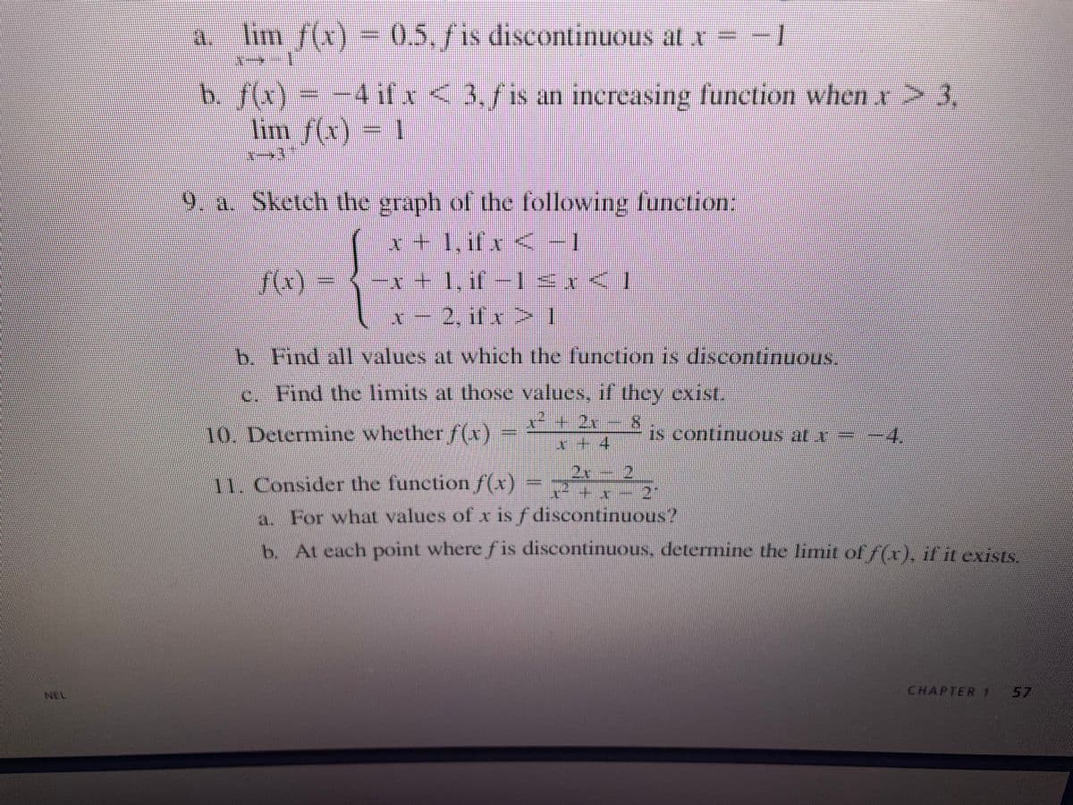 a. lim ƒ(x) = 0.5, ƒ is discontinuous at x = −
b. ƒ(x) = −4 if x < 3, ƒ is an increasing function when x > 3,
lim f(x) = 1
9. a. Sketch the graph of the following function:
x + 1, if x < -1
f(x)
x+l.ff-l<x<]
x − 2, ifx>I
b. Find all values at which the function is discontinuous
c. Find the limits at those values, if they exist.
2.r
10. Determine whether f(x)
is continuous at r
4
11. Consider the function f(x) = ₂
−
a. For what values of x is f discontinuous."
b. At each point where fis discontinuous, determine the limit of f(x), if it exists.
CHAPTER 1