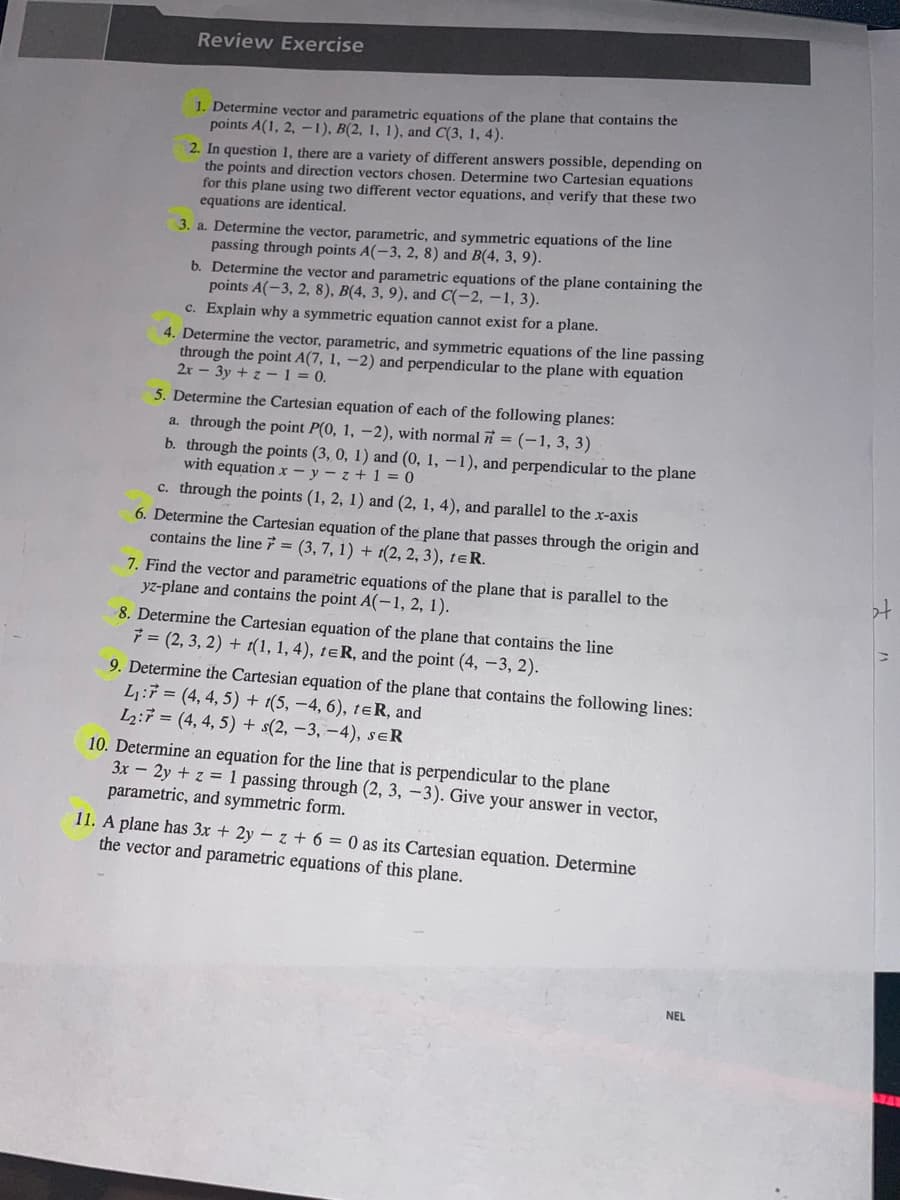 Review Exercise
1. Determine vector and parametric equations of the plane that contains the
points A(1, 2, -1), B(2, 1, 1), and C(3, 1, 4).
2. In question 1, there are a variety of different answers possible, depending on
the points and direction vectors chosen. Determine two Cartesian equations
for this plane using two different vector equations, and verify that these two
equations are identical.
3. a. Determine the vector, parametric, and symmetric equations of the line
passing through points A(-3, 2, 8) and B(4, 3, 9).
b. Determine the vector and parametric equations of the plane containing the
points A(-3, 2, 8), B(4, 3, 9), and C(-2,-1, 3).
c. Explain why a symmetric equation cannot exist for a plane.
4. Determine the vector, parametric, and symmetric equations of the line passing
through the point A(7, 1, -2) and perpendicular to the plane with equation
2x - 3y + z-1 = 0.
5. Determine the Cartesian equation of each of the following planes:
a. through the point P(0, 1, -2), with normal = (-1, 3, 3)
b. through the points (3, 0, 1) and (0, 1, -1), and perpendicular to the plane
with equation x-y-z+1=0
c. through the points (1, 2, 1) and (2, 1, 4), and parallel to the x-axis
6. Determine the Cartesian equation of the plane that passes through the origin and
contains the line = (3, 7, 1) + (2, 2, 3), tER.
7. Find the vector and parametric equations of the plane that is parallel to the
yz-plane and contains the point A(-1, 2, 1).
8. Determine the Cartesian equation of the plane that contains the line
7=(2, 3, 2) + t(1, 1, 4), tER, and the point (4, -3, 2).
9. Determine the Cartesian equation of the plane that contains the following lines:
L₁:7=(4, 4, 5) + 1(5, -4, 6), te R, and
L₂:7 (4,4,5) + s(2, -3, -4), SER
10. Determine an equation for the line that is perpendicular to the plane
3x - 2y + z = 1 passing through (2, 3, -3). Give your answer in vector,
parametric, and symmetric form.
11. A plane has 3x + 2yz + 6 = 0 as its Cartesian equation. Determine
the vector and parametric equations of this plane.
NEL