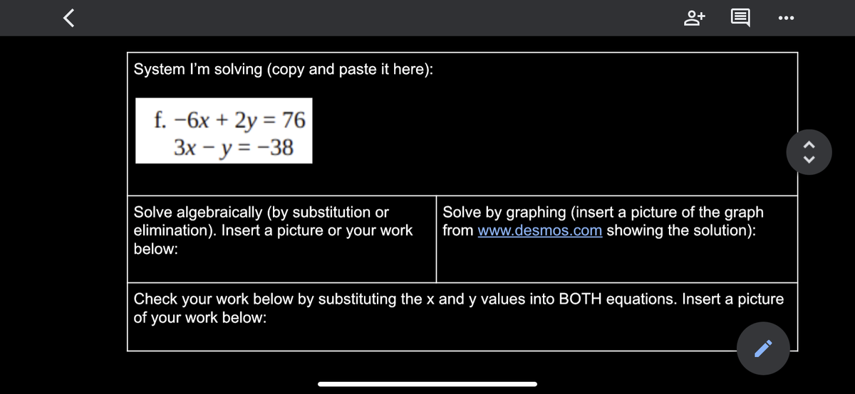 ...
System l'm solving (copy and paste it here):
f. -6x + 2y = 76
3x – y = -38
Solve algebraically (by substitution or
elimination). Insert a picture or your work
below:
Solve by graphing (insert a picture of the graph
from www.desmos.com showing the solution):
Check your work below by substituting the x and y values into BOTH equations. Insert a picture
of your work below:
