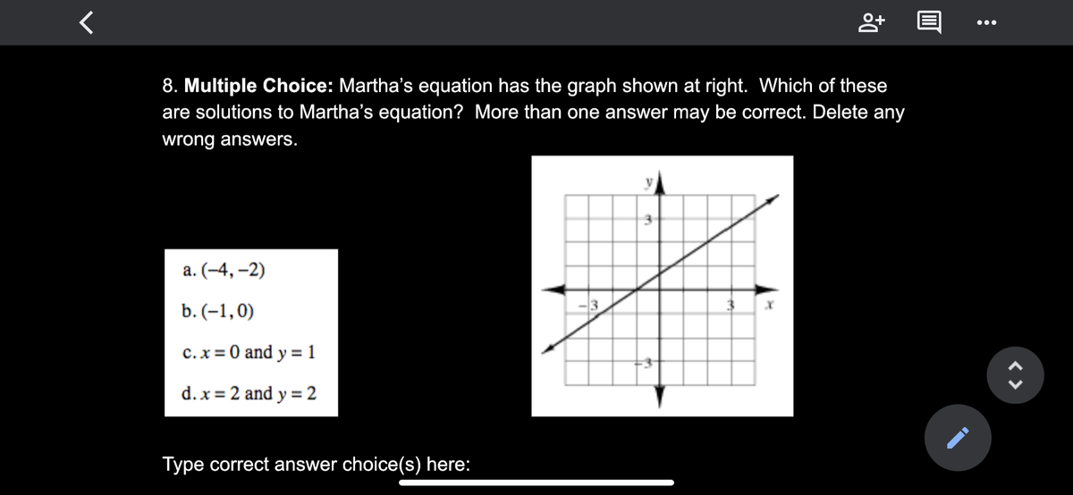 •..
8. Multiple Choice: Martha's equation has the graph shown at right. Which of these
are solutions to Martha's equation? More than one answer may be correct. Delete any
wrong answers.
а. (-4,-2)
b. (-1,0)
c.x = 0 and y = 1
d. x = 2 and y = 2
Type correct answer choice(s) here:
< >
