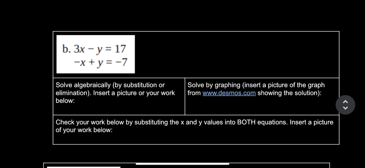b. Зх — у %3D 17
-x + y = -7
Solve algebraically (by substitution or
elimination). Insert a picture or your work
below:
Solve by graphing (insert a picture of the graph
from www.desmos.com showing the solution):
Check your work below by substituting the x and y values into BOTH equations. Insert a picture
of your work below:
