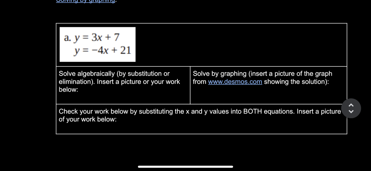 a. y = 3x + 7
y = -4x + 21
Solve algebraically (by substitution or
elimination). Insert a picture or your work
below:
Solve by graphing (insert a picture of the graph
from www.desmos.com showing the solution):
Check your work below by substituting the x and y values into BOTH equations. Insert a picture
of your work below:
