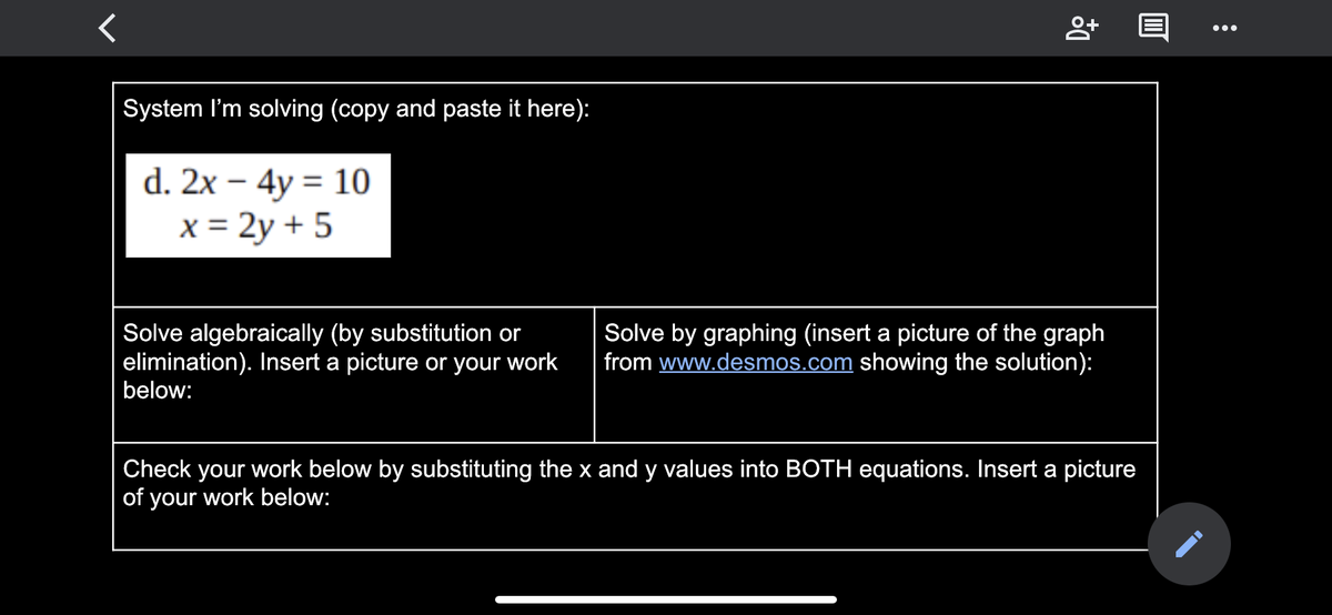 ...
System I'm solving (copy and paste it here):
d. 2x – 4y = 10
x = 2y + 5
Solve algebraically (by substitution or
elimination). Insert a picture or your work
below:
Solve by graphing (insert a picture of the graph
from www.desmos.com showing the solution):
Check your work below by substituting the x and y values into BOTH equations. Insert a picture
of your work below:
