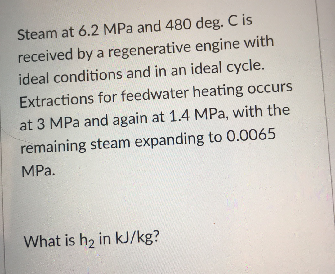 Steam at 6.2 MPa and 480 deg. C is
received by a regenerative engine with
ideal conditions and in an ideal cycle.
Extractions for feedwater heating occurs
at 3 MPa and again at 1.4 MPa, with the
remaining steam expanding to 0.0065
MPа.
What is h2 in kJ/kg?
