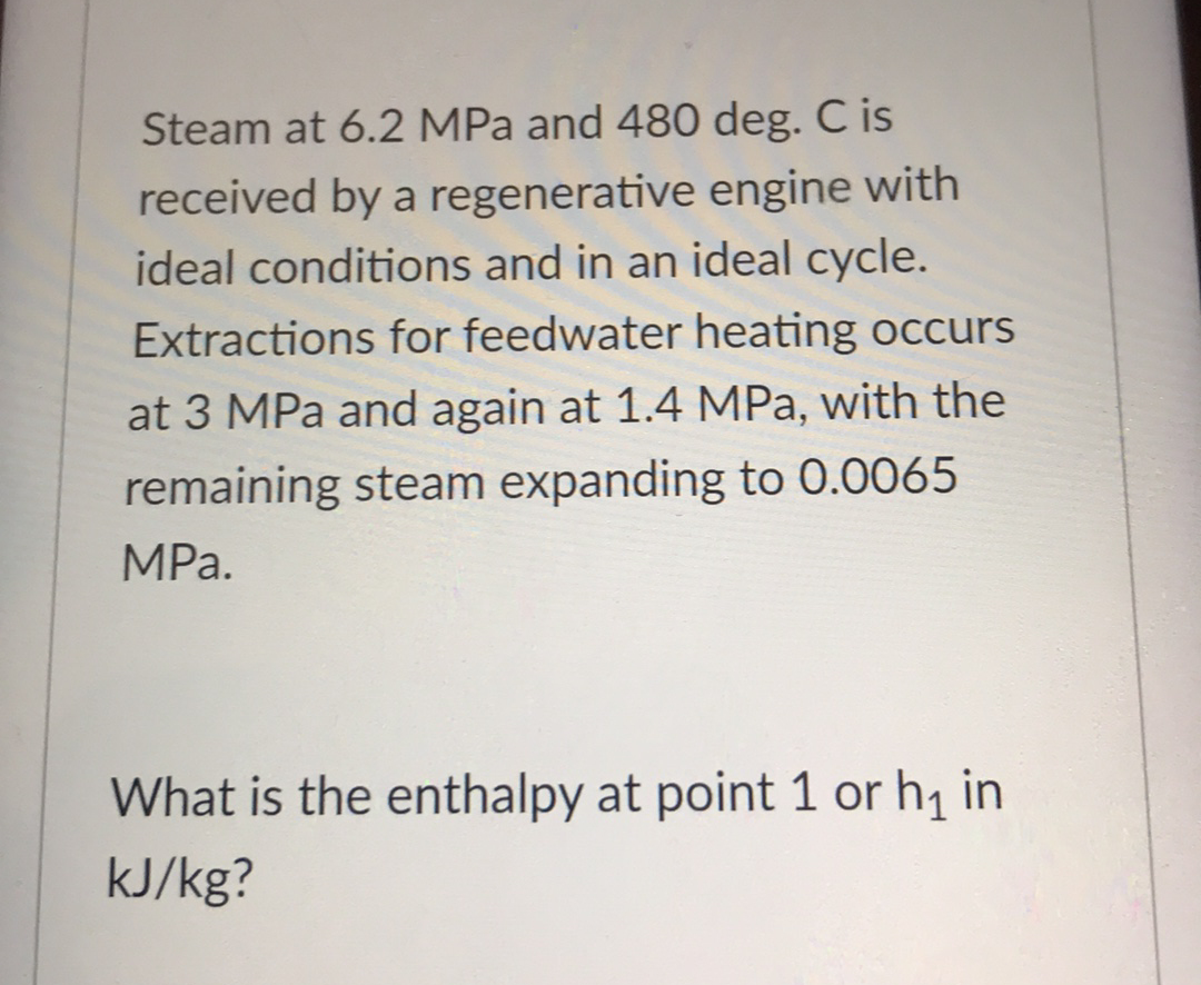 Steam at 6.2 MPa and 480 deg. C is
received by a regenerative engine with
ideal conditions and in an ideal cycle.
Extractions for feedwater heating occurs
at 3 MPa and again at 1.4 MPa, with the
remaining steam expanding to 0.0065
MPа.
What is the enthalpy at point 1 or h1 in
kJ/kg?

