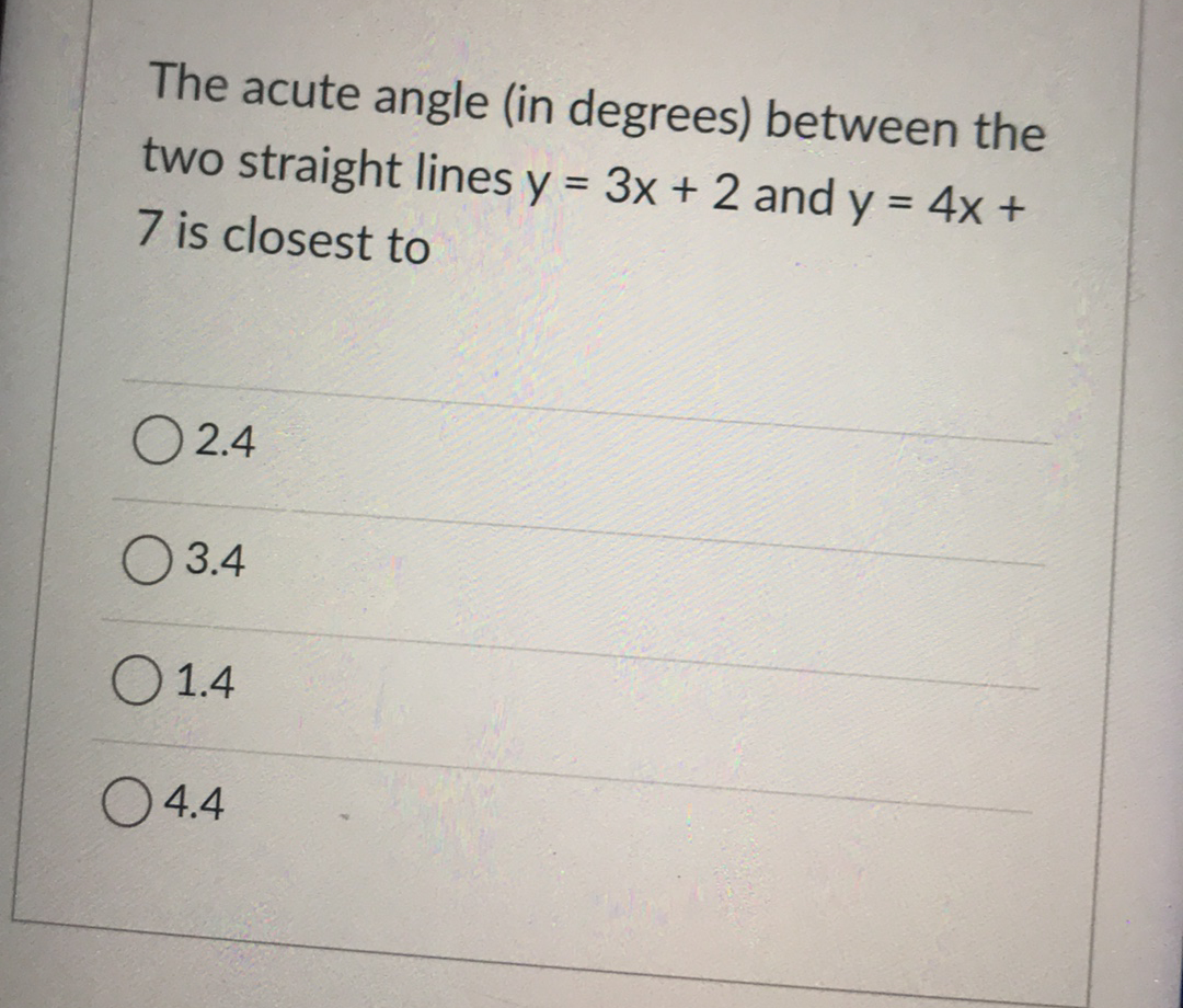 The acute angle (in degrees) between the
two straight lines y = 3x + 2 and y = 4x +
7 is closest to
%3D
O 2.4
O 3.4
O 1.4
O4.4
