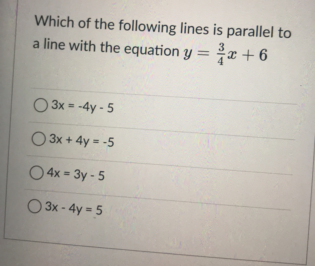 Which of the following lines is parallel to
a line with the equation y =
3
x +6
%3D
3x = -4y - 5
%3D
O 3x + 4y = -5
O4x = 3y - 5
%3D
3x - 4y = 5

