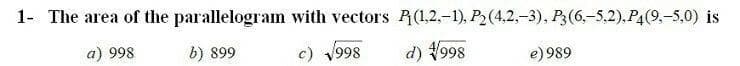 The area of the parallelogram with vectors R(1,2,-1), P2(4,2,-3), P3(6,-5,2).P4(9,-5,0) is
a) 998
b) 899
c) 1998
d) 998
e) 989
