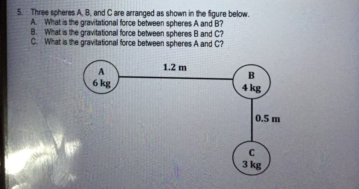 5. Three spheres A, B, and C are arranged as shown in the figure below.
A. What is the gravitational force between spheres A and B?
B. What is the gravitational force between spheres B and C?
C. What is the gravitational force between spheres A and C?
1.2 m
A
6 kg
4 kg
0.5 m
C
3 kg
