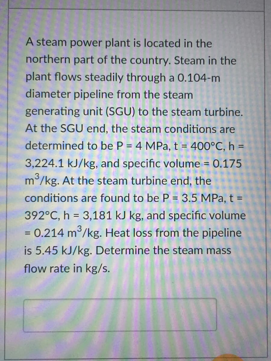 A steam power plant is located in the
northern part of the country. Steam in the
plant flows steadily through a 0.104-m
diameter pipeline from the steam
generating unit (SGU) to the steam turbine.
At the SGU end, the steam conditions are
determined to be P = 4 MPa, t = 400°C, h =
%3D
%3D
3,224.1 kJ/kg, and specific volume = 0.175
3
m/kg. At the steam turbine end, the
conditions are found to be P = 3.5 MPa, t =
392°C, h = 3,181 kJ kg, and specific volume
= 0.214 m /kg. Heat loss from the pipeline
is 5.45 kJ/kg. Determine the steam mass
flow rate in kg/s.
