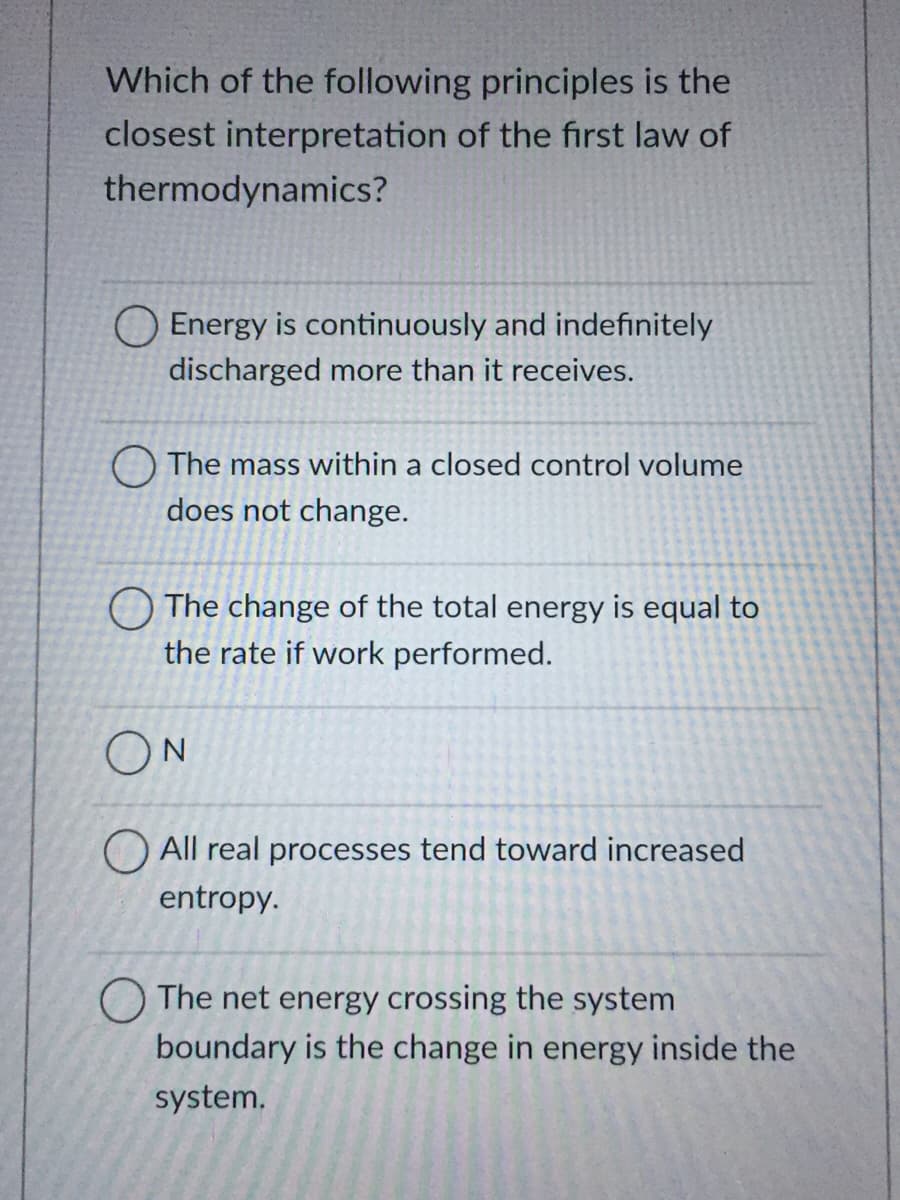 Which of the following principles is the
closest interpretation of the first law of
thermodynamics?
O Energy is continuously and indefinitely
discharged more than it receives.
O The mass within a closed control volume
does not change.
O The change of the total energy is equal to
the rate if work performed.
ON
O All real processes tend toward increased
entropy.
O The net energy crossing the system
boundary is the change in energy inside the
system.
