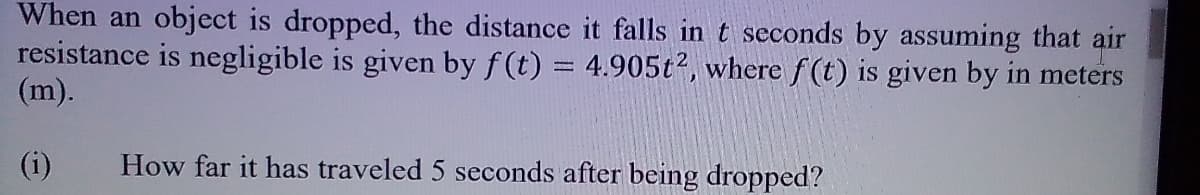 When an object is dropped, the distance it falls in t seconds by assuming that air
resistance is negligible is given by f (t) = 4.905t2, where f(t) is given by in meters
(m).
(i)
How far it has traveled 5 seconds after being dropped?
