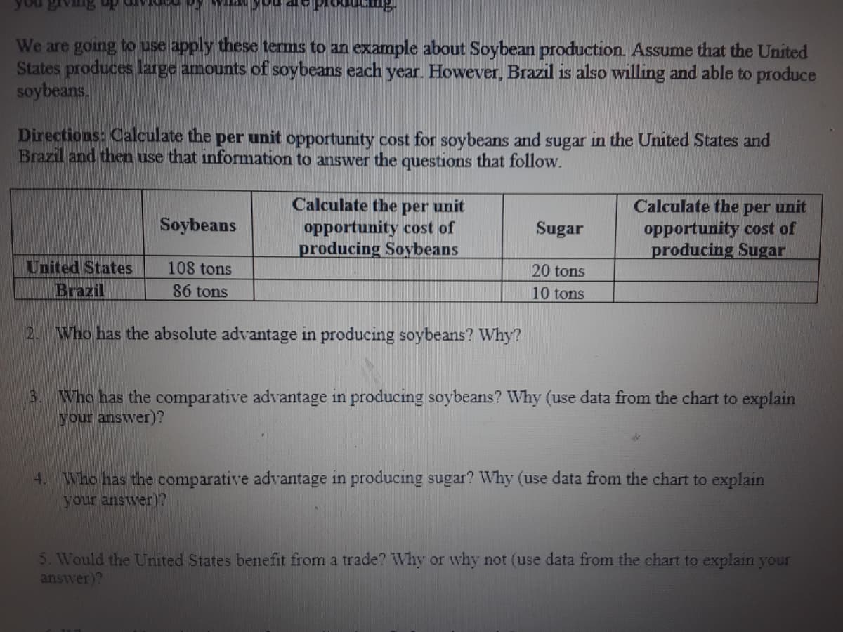 My what you are prodUCng-
We are going to use apply these terms to an example about Soybean production. Assume that the United
States produces large amounts of soybeans each year. However, Brazil is also willing and able to produce
soybeans.
Directions: Calculate the per unit opportunity cost for soybeans and sugar in the United States and
Brazil and then use that information to answer the questions that follow.
Calculate the per unit
opportunity cost of
producing Soybeans
Calculate the per unit
opportunity cost of
producing Sugar
Soybeans
Sugar
United States
Brazil
108 tons
20 tons
86 tons
10 tons
2.
Who has the absolute advantage in producing soybeans? Why?
3. Who has the comparative advantage in producing soybeans? Why (use data from the chart to explain
your answer)?
4. Who has the comparative advantage in producing sugar? Why (use data from the chart to explain
your answer)?
5. Would the United States benefit from a trade? Why or why not (use data from the chart to explain your
answer)?
