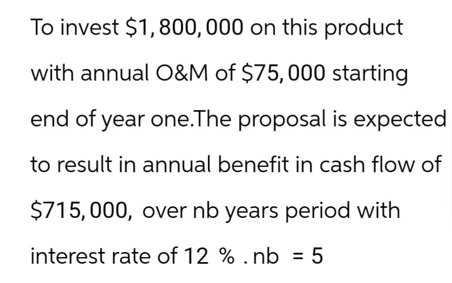 To invest $1,800,000 on this product
with annual O&M of $75,000 starting
end of year one.The proposal is expected
to result in annual benefit in cash flow of
$715,000, over nb years period with
interest rate of 12 %.nb = 5
