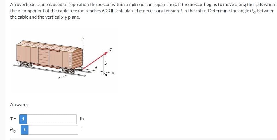 An overhead crane is used to reposition the boxcar within a railroad car-repair shop. If the boxcar begins to move along the rails when
the x-component of the cable tension reaches 600 lb, calculate the necessary tension Tin the cable. Determine the angle ey between
the cable and the vertical x-y plane.
5
Answers:
T=
Ib
Oy= i
