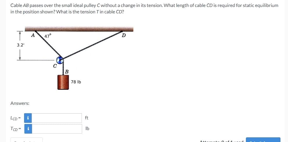 Cable AB passes over the small ideal pulley C without a change in its tension. What length of cable CD is required for static equilibrium
in the position shown? What is the tension Tin cable CD?
A
47°
D
3.2'
78 Ib
Answers:
LCD = i
ft
TCD =
i
Ib
