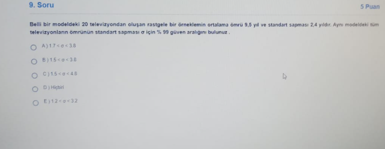 9. Soru
5 Puan
Belli bir modeldeki 20 televizyondan oluşan rastgele bir örneklemin ortalama ömrü 9,5 yıl ve standart sapması 2,4 yıldır. Aynı modeldeki tüm
televizyonların ömrünün standart sapması o için % 99 güven aralığını bulunuz.
O A)17<a< 3.8
O B)15<o< 38
O C)15<a< 4.8
O DI Hiçbiri
O E)12<g<32
