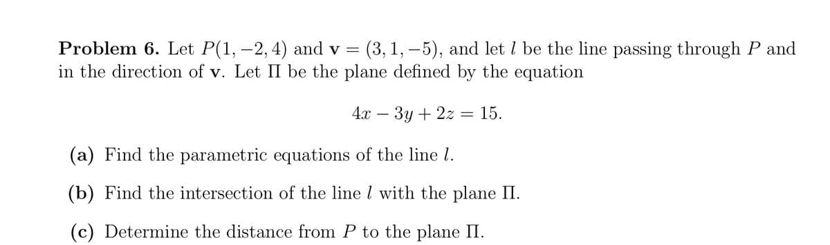 (3, 1, –5), and let I be the line passing through P and
Problem 6. Let P(1, –2, 4) and v =
in the direction of v. Let II be the plane defined by the equation
4x – 3y + 2z = 15.
(a) Find the parametric equations of the line l.
(b) Find the intersection of the line l with the plane II.
(c) Determine the distance from P to the plane II.
