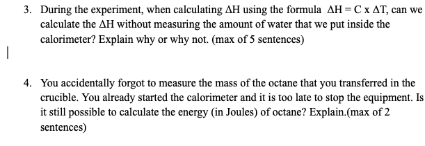 3. During the experiment, when calculating AH using the formula AH=C x AT, can we
calculate the AH without measuring the amount of water that we put inside the
calorimeter? Explain why or why not. (max of 5 sentences)
4. You accidentally forgot to measure the mass of the octane that you transferred in the
crucible. You already started the calorimeter and it is too late to stop the equipment. Is
it still possible to calculate the energy (in Joules) of octane? Explain.(max of 2
sentences)
