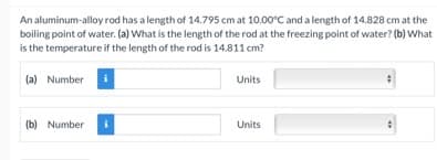 An aluminum-alloy rod has a length of 14.795 cm at 10.00°C and a length of 14.828 cm at the
boiling point of water. (a) What is the length of the rod at the freezing point of water? (b) What
is the temperature if the length of the rod is 14.811 cm?
(a) Number
Units
(b) Number
Units
