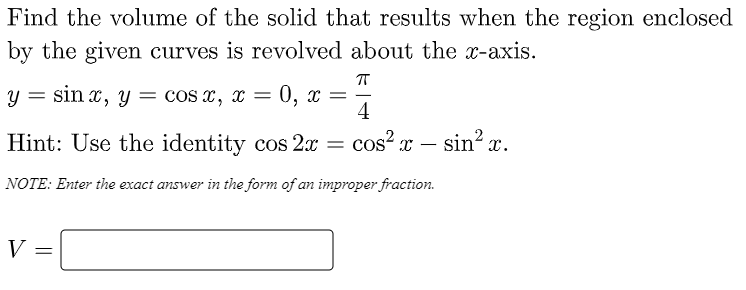 Find the volume of the solid that results when the region enclosed
by the given curves is revolved about the x-axis.
у %3 sin x, y — cos х, х %3
0, х —
4
Hint: Use the identity cos 2x = cos² x
sin? x.
-
NOTE: Enter the exact answer in the form of an improper fraction.
V
