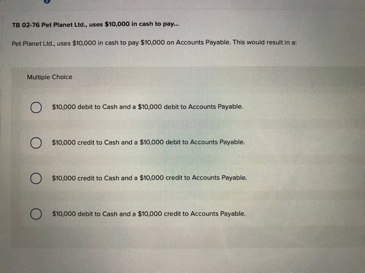 TB 02-76 Pet Planet Ltd., uses $10,000 in cash to pay...
Pet Planet Ltd., uses $10,000 in cash to pay $10,000 on Accounts Payable. This would result in a:
Multiple Choice
$10,000 debit to Cash and a $10,000 debit to Accounts Payable.
$10,000 credit to Cash and a $10,000 debit to Accounts Payable.
$10,000 credit to Cash and a $10,000 credit to Accounts Payable.
$10,000 debit to Cash and a $10,000 credit to Accounts Payable.
