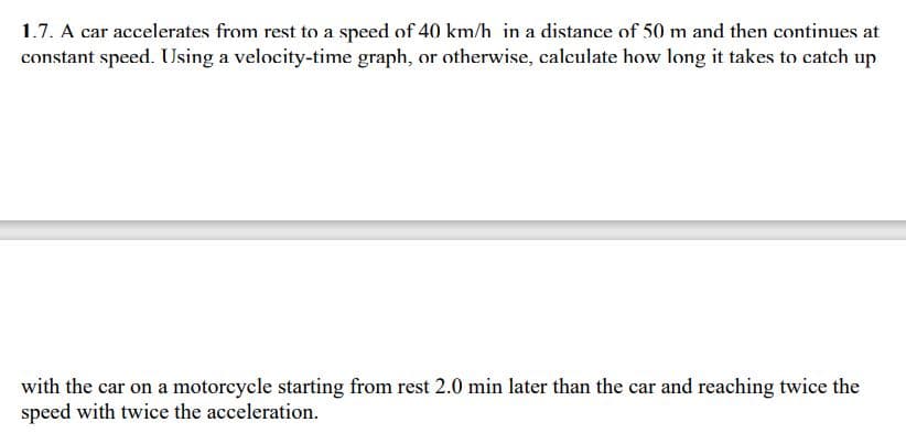 1.7. A car accelerates from rest to a speed of 40 km/h in a distance of 50 m and then continues at
constant speed. Using a velocity-time graph, or otherwise, calculate how long it takes to catch up
with the car on a motorcycle starting from rest 2.0 min later than the car and reaching twice the
speed with twice the acceleration.
