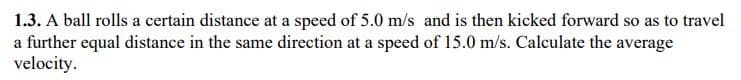 1.3. A ball rolls a certain distance at a speed of 5.0 m/s and is then kicked forward so as to travel
a further equal distance in the same direction at a speed of 15.0 m/s. Calculate the average
velocity.
