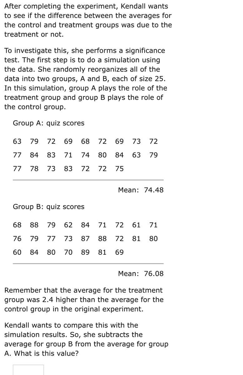 After completing the experiment, Kendall wants
to see if the difference between the averages for
the control and treatment groups was due to the
treatment or not.
To investigate this, she performs a significance
test. The first step is to do a simulation using
the data. She randomly reorganizes all of the
data into two groups, A and B, each of size 25.
In this simulation, group A plays the role of the
treatment group and group B plays the role of
the control group.
Group A: quiz scores
63
79
72
69
68
72
69
73
72
77
84
83
71
74
80
84
63
79
77
78
73
83
72
72
75
Mean: 74.48
Group B: quiz scores
68
88
79
62
84
71
72
61
71
76
79
77
73
87
88
72
81
80
60
84
80
70
89
81
69
Mean: 76.08
Remember that the average for the treatment
group was 2.4 higher than the average for the
control group in the original experiment.
Kendall wants to compare this with the
simulation results. So, she subtracts the
average for group B from the average for group
A. What is this value?
