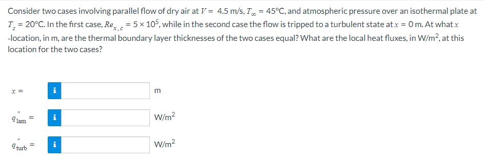 Consider two cases involving parallel flow of dry air at V = 4.5 m/s, T, = 45°C, and atmospheric pressure over an isothermal plate at
T = 20°C. In the first case, Re= 5x 105, while in the second case the flow is tripped to a turbulent state atx = 0 m. At whatx
-location, in m, are the thermal boundary layer thicknesses of the two cases equal? What are the local heat fluxes, in W/m?, at this
location for the two cases?
x =
i
m
Jam
i
W/m?
i
W/m?
I turb
