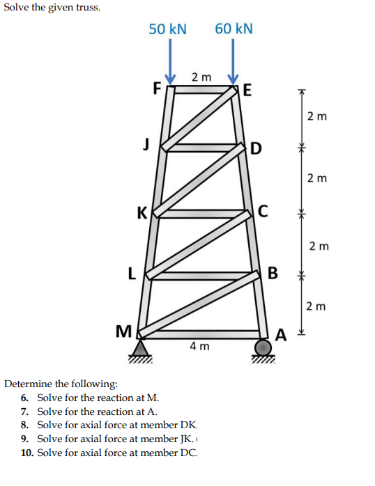 Solve the given truss.
50 kN
60 kN
2 m
E
2 m
D
2 m
K
C
2 m
В
2 m
M
A
4 m
Determine the following:
6. Solve for the reaction at M.
7. Solve for the reaction at A.
8. Solve for axial force at member DK.
9. Solve for axial force at member JK. I
10. Solve for axial force at member DC.
