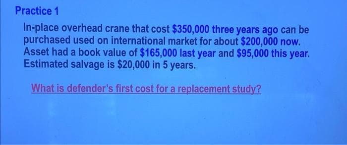 Practice 1
In-place overhead crane that cost $350,000 three years ago can be
purchased used on international market for about $200,000 now.
Asset had a book value of $165,000 last year and $95,000 this year.
Estimated salvage is $20,000 in 5 years.
What is defender's first cost for a replacement study?
