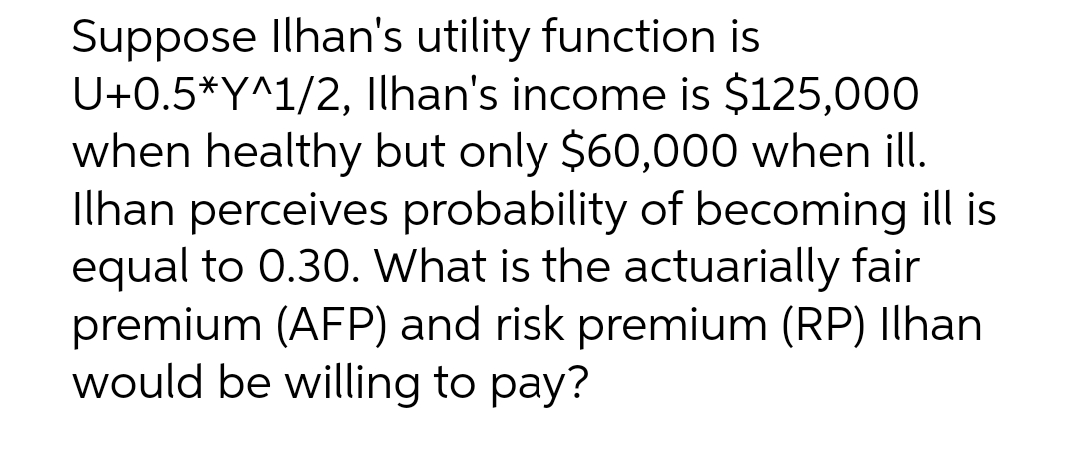 Suppose Ilhan's utility function is
U+0.5*Y^1/2, Ilhan's income is $125,000
when healthy but only $60,000 when ill.
Ilhan perceives probability of becoming ill is
equal to 0.30. What is the actuarially fair
premium (AFP) and risk premium (RP) Ilhan
would be willing to pay?
