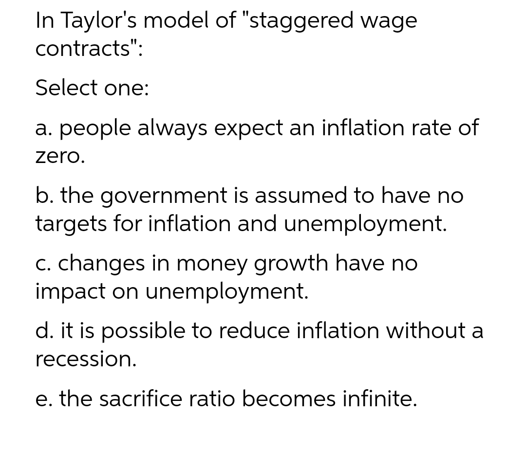 In Taylor's model of "staggered wage
contracts":
Select one:
a. people always expect an inflation rate of
zero.
b. the government is assumed to have no
targets for inflation and unemployment.
C. changes in money growth have no
impact on unemployment.
d. it is possible to reduce inflation without a
recession.
e. the sacrifice ratio becomes infinite.
