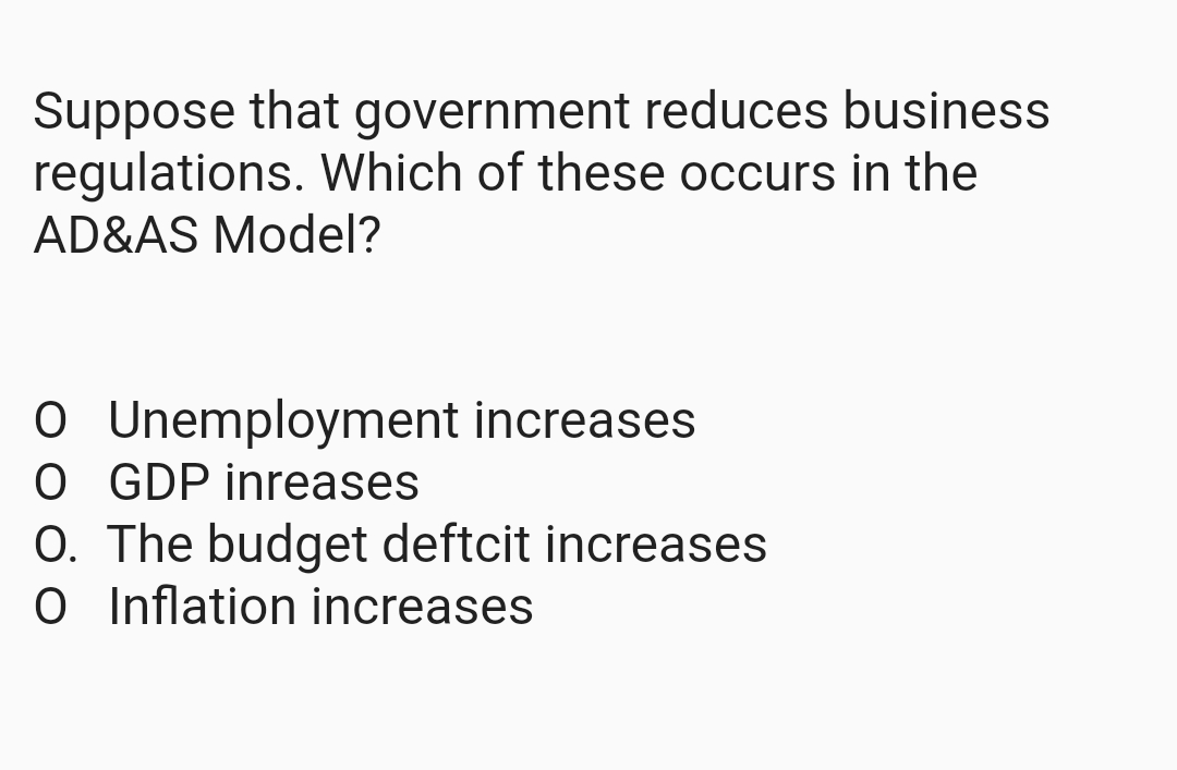 Suppose that government reduces business
regulations. Which of these occurs in the
AD&AS Model?
O Unemployment increases
O GDP inreases
O. The budget deftcit increases
O Inflation increases
