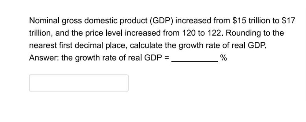 Nominal gross domestic product (GDP) increased from $15 trillion to $17
trillion, and the price level increased from 120 to 122. Rounding to the
nearest first decimal place, calculate the growth rate of real GDP.
Answer: the growth rate of real GDP =
%
