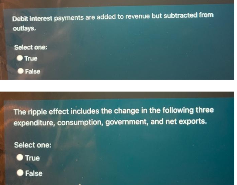 Debit interest payments are added to revenue but subtracted from
outlays.
Select one:
True
False
The ripple effect includes the change in the following three
expenditure, consumption, government, and net exports.
Select one:
True
False
