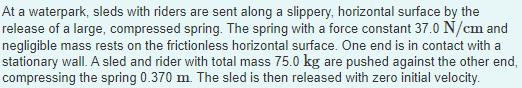 At a waterpark, sleds with riders are sent along a slippery, horizontal surface by the
release of a large, compressed spring. The spring with a force constant 37.0 N/cm and
negligible mass rests on the frictionless horizontal surface. One end is in contact with a
stationary wall. A sled and rider with total mass 75.0 kg are pushed against the other end,
compressing the spring 0.370 m. The sled is then released with zero initial velocity.